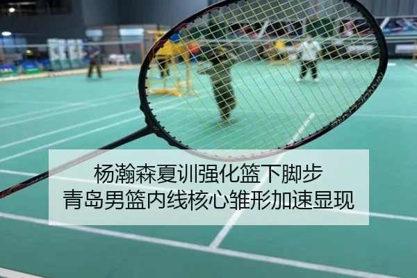 杨瀚森夏训强化篮下脚步 青岛男篮内线核心雏形加速显现