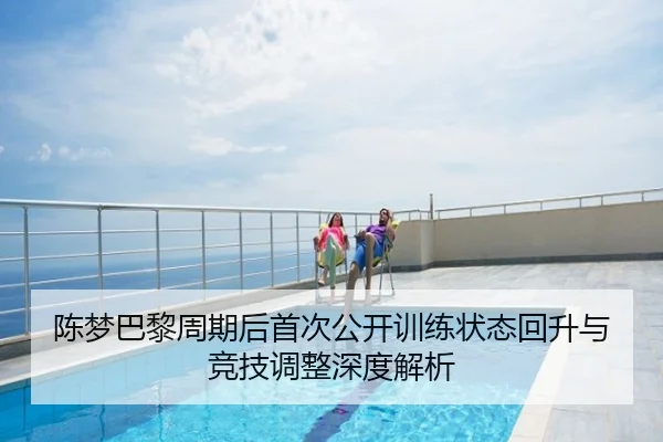 陈梦巴黎周期后首次公开训练状态回升与竞技调整深度解析
