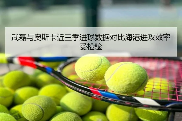 武磊与奥斯卡近三季进球数据对比海港进攻效率受检验