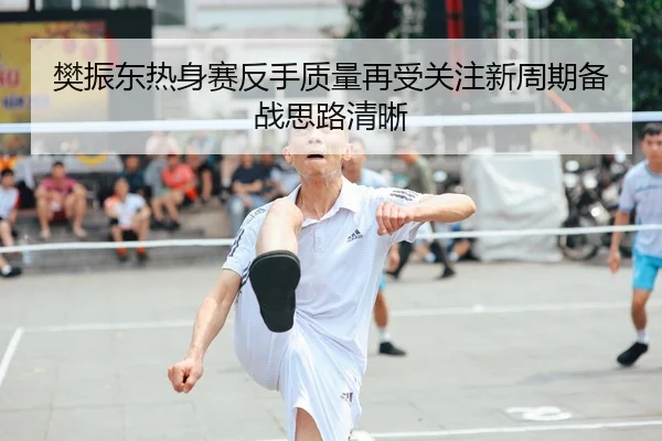 樊振东热身赛反手质量再受关注新周期备战思路清晰