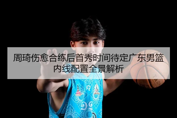 周琦伤愈合练后首秀时间待定广东男篮内线配置全景解析