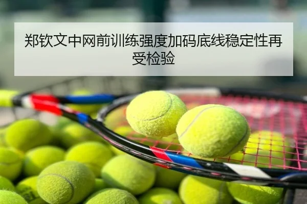 郑钦文中网前训练强度加码底线稳定性再受检验